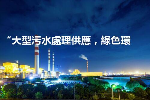“大型污水處理供應，綠色環(huán)保先鋒，助力清潔地球行動！”